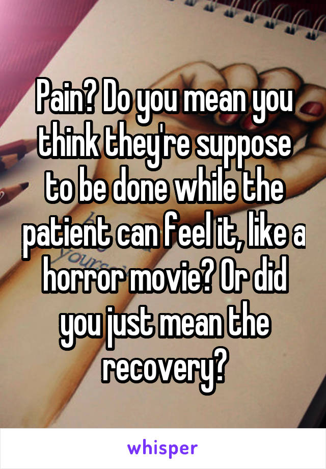 Pain? Do you mean you think they're suppose to be done while the patient can feel it, like a horror movie? Or did you just mean the recovery?