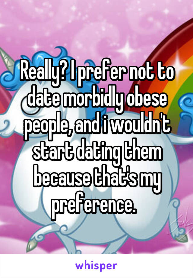 Really? I prefer not to date morbidly obese people, and i wouldn't start dating them because that's my preference.  