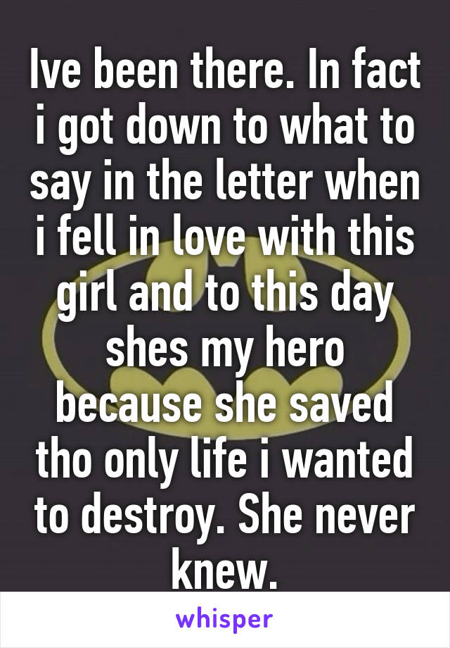 Ive been there. In fact i got down to what to say in the letter when i fell in love with this girl and to this day shes my hero because she saved tho only life i wanted to destroy. She never knew.