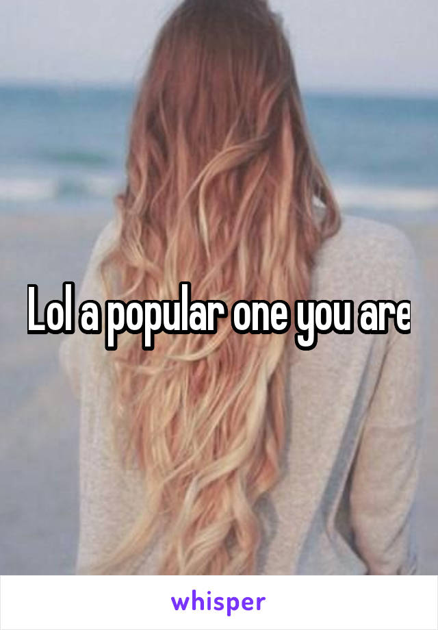 Lol a popular one you are