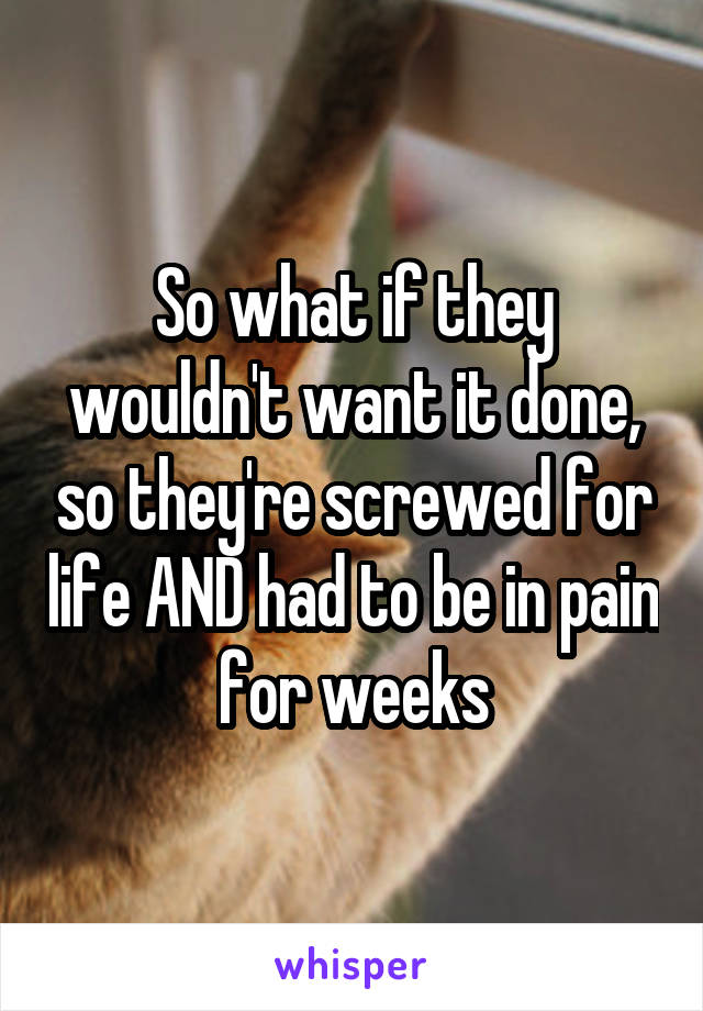 So what if they wouldn't want it done, so they're screwed for life AND had to be in pain for weeks