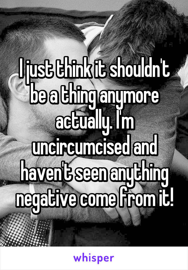 I just think it shouldn't be a thing anymore actually. I'm uncircumcised and haven't seen anything negative come from it!