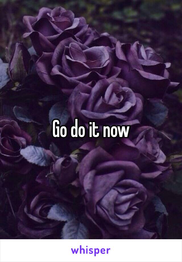 Go do it now