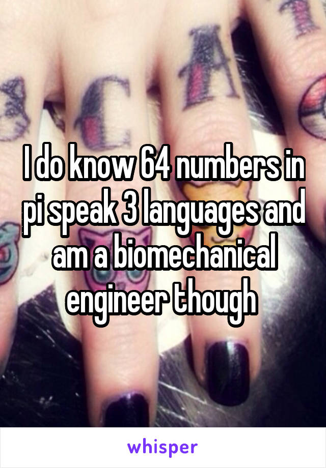 I do know 64 numbers in pi speak 3 languages and am a biomechanical engineer though 