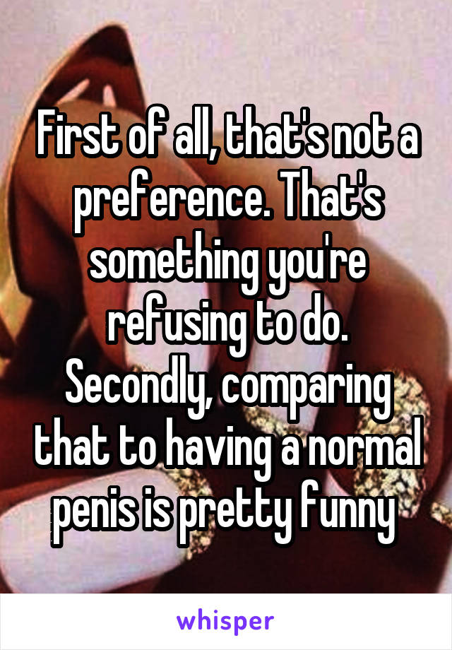 First of all, that's not a preference. That's something you're refusing to do. Secondly, comparing that to having a normal penis is pretty funny 