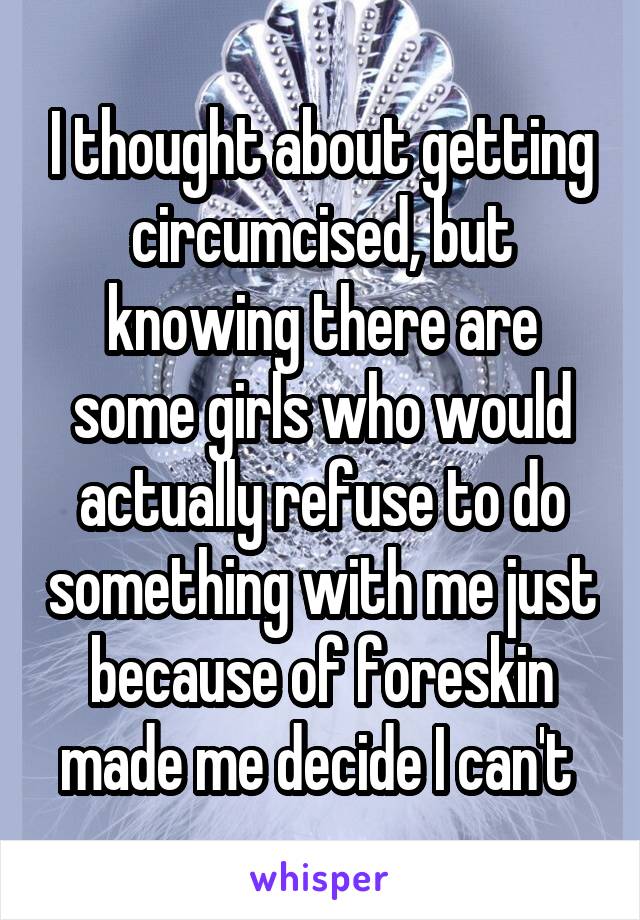 I thought about getting circumcised, but knowing there are some girls who would actually refuse to do something with me just because of foreskin made me decide I can't 