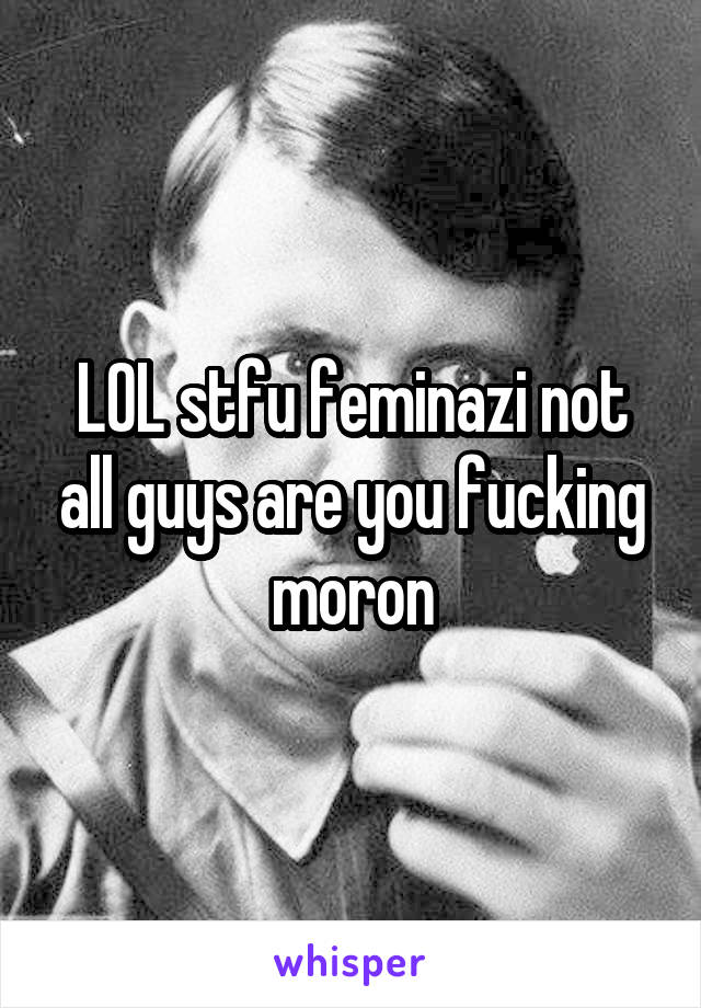 LOL stfu feminazi not all guys are you fucking moron