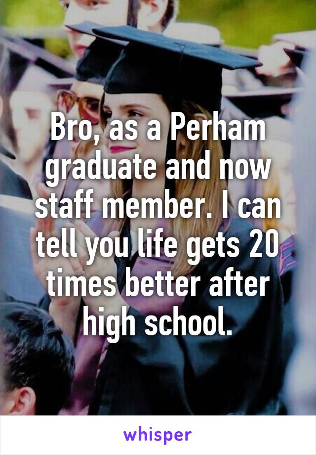Bro, as a Perham graduate and now staff member. I can tell you life gets 20 times better after high school.