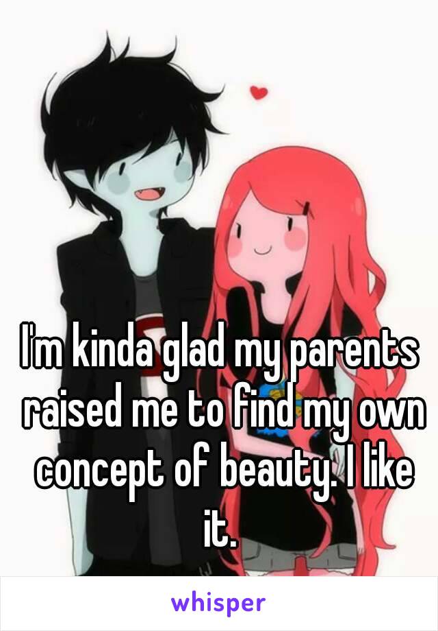 I'm kinda glad my parents raised me to find my own concept of beauty. I like it. 