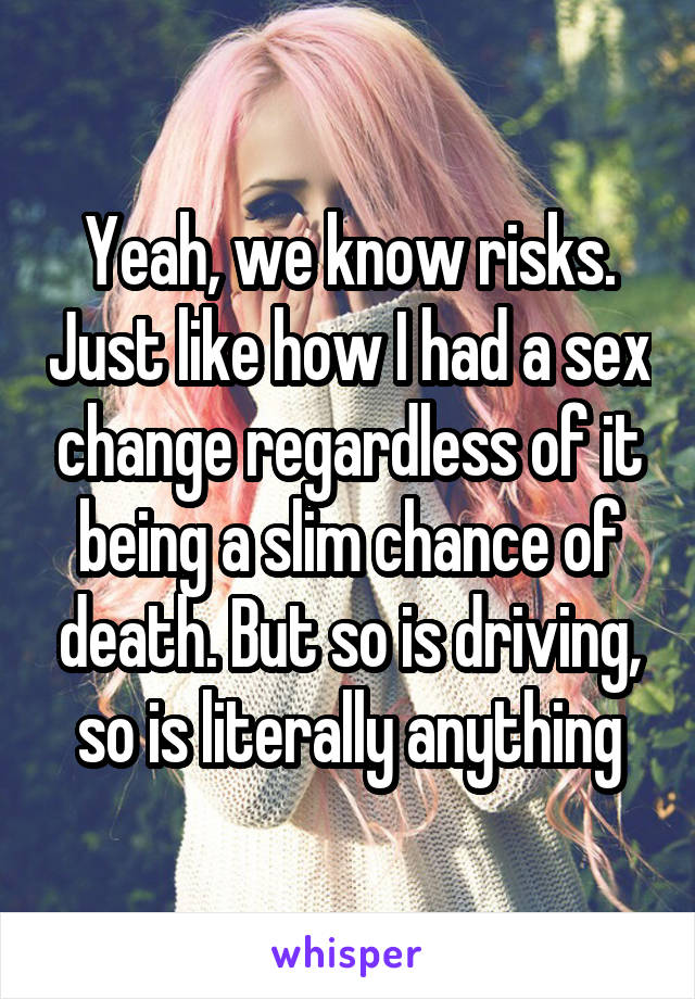 Yeah, we know risks. Just like how I had a sex change regardless of it being a slim chance of death. But so is driving, so is literally anything