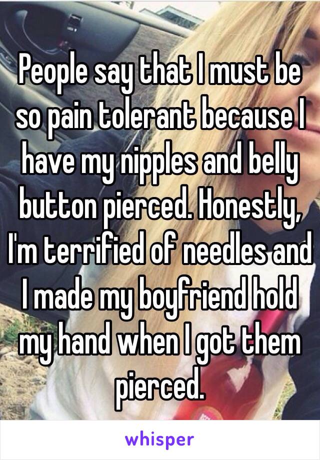 People say that I must be so pain tolerant because I have my nipples and belly button pierced. Honestly, I'm terrified of needles and I made my boyfriend hold my hand when I got them pierced.