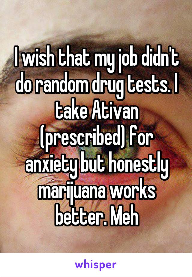 I wish that my job didn't do random drug tests. I take Ativan (prescribed) for anxiety but honestly marijuana works better. Meh