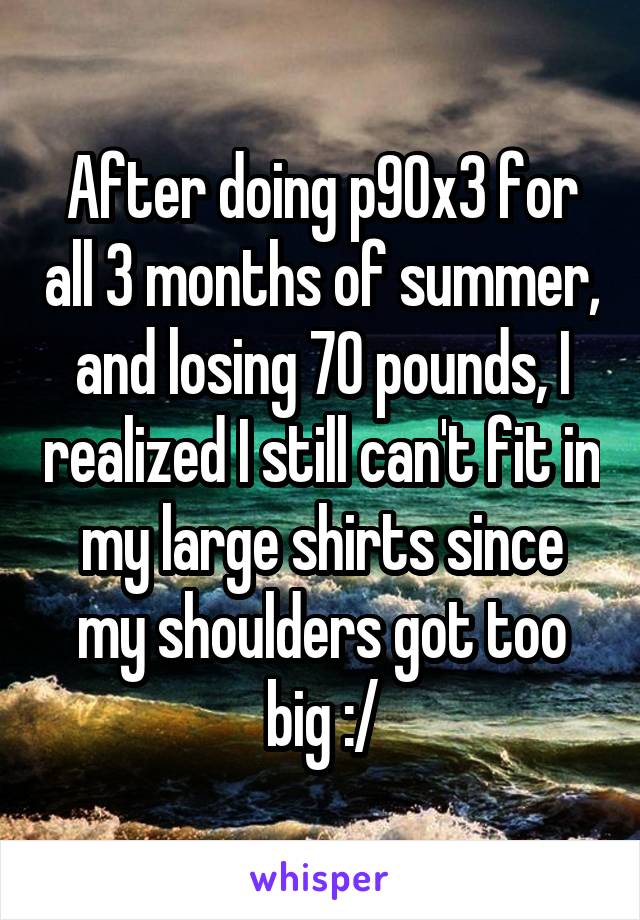 After doing p90x3 for all 3 months of summer, and losing 70 pounds, I realized I still can't fit in my large shirts since my shoulders got too big :/