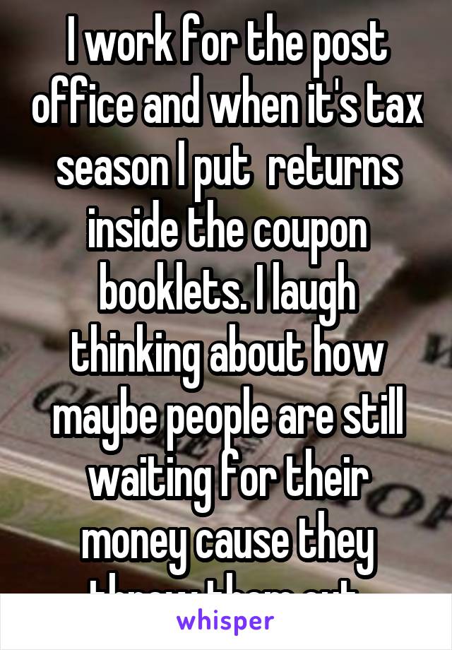 I work for the post office and when it's tax season I put  returns inside the coupon booklets. I laugh thinking about how maybe people are still waiting for their money cause they threw them out.