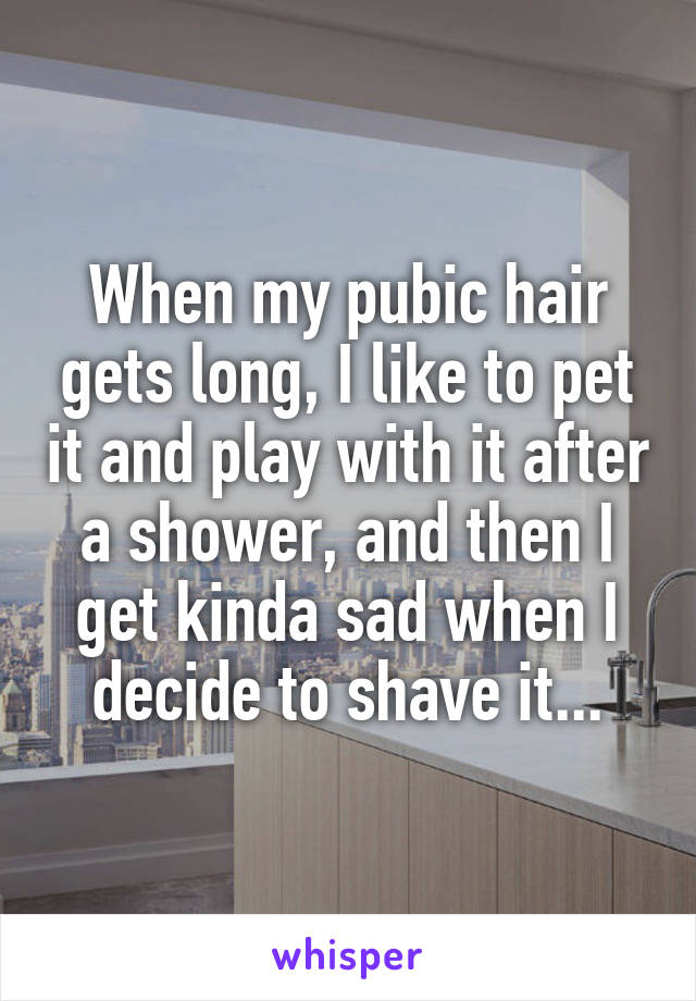 When my pubic hair gets long, I like to pet it and play with it after a shower, and then I get kinda sad when I decide to shave it...