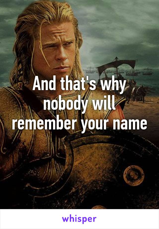 And that's why nobody will remember your name 