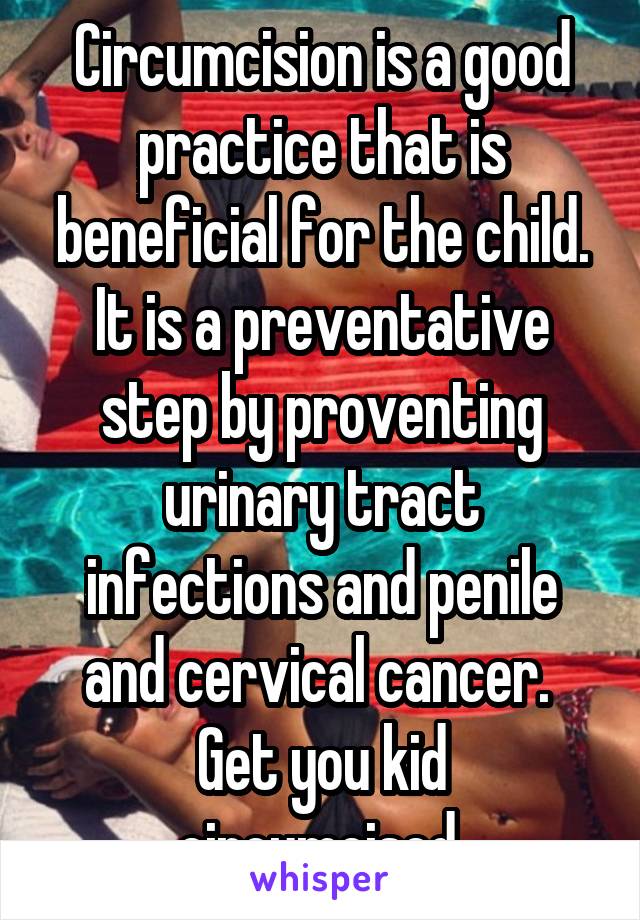 Circumcision is a good practice that is beneficial for the child. It is a preventative step by proventing urinary tract infections and penile and cervical cancer. 
Get you kid circumcised.