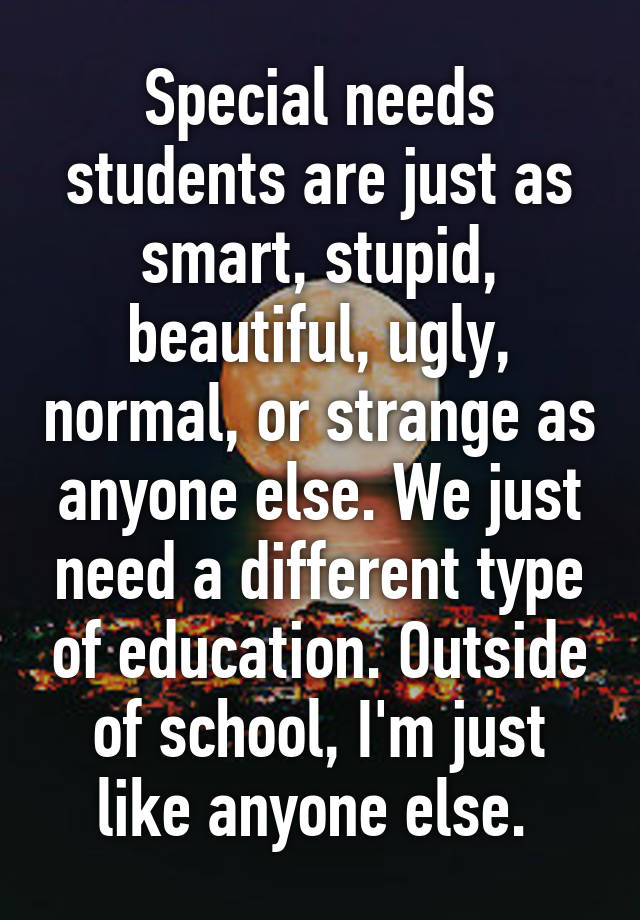 Special needs students are just as smart, stupid, beautiful, ugly, normal, or strange as anyone else. We just need a different type of education. Outside of school, I'm just like anyone else. 