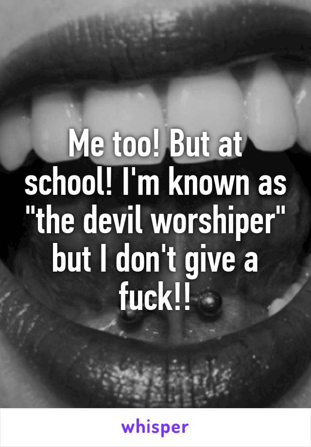 Me too! But at school! I'm known as "the devil worshiper" but I don't give a fuck!!