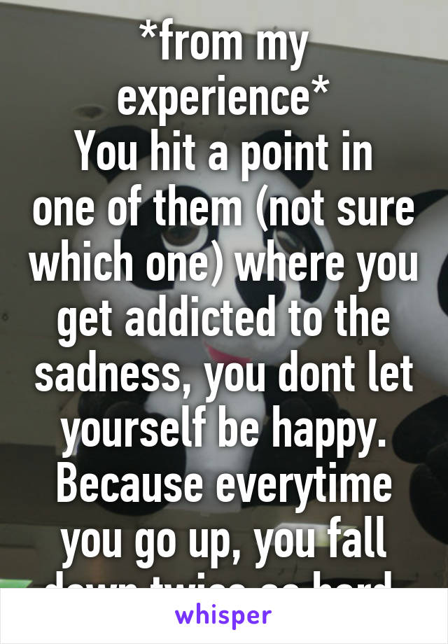 *from my experience*
You hit a point in one of them (not sure which one) where you get addicted to the sadness, you dont let yourself be happy. Because everytime you go up, you fall down twice as hard.