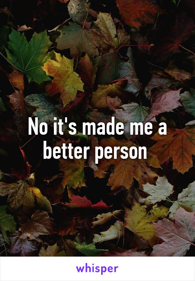 No it's made me a better person 