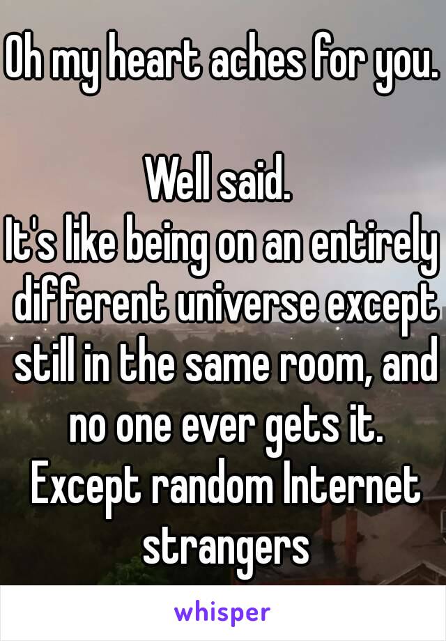 Oh my heart aches for you. 
Well said. 
It's like being on an entirely different universe except still in the same room, and no one ever gets it. Except random Internet strangers