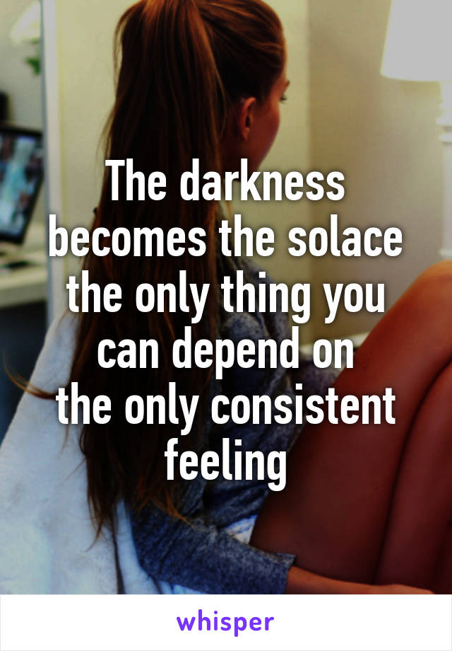 The darkness becomes the solace
the only thing you can depend on
the only consistent feeling