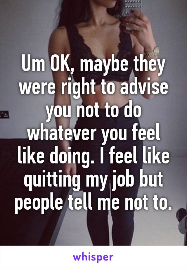 Um OK, maybe they were right to advise you not to do whatever you feel like doing. I feel like quitting my job but people tell me not to.