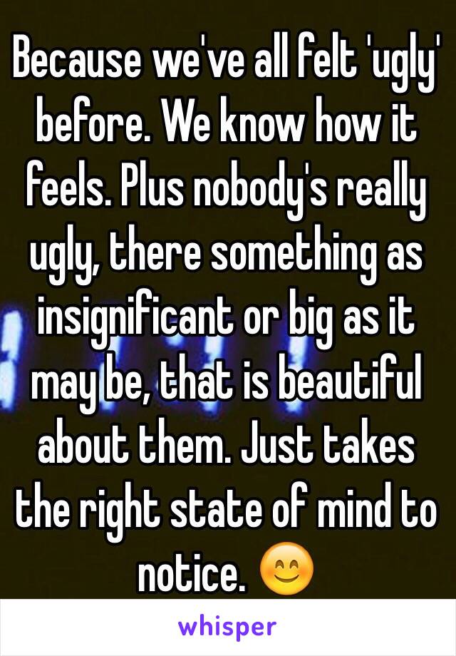 Because we've all felt 'ugly' before. We know how it feels. Plus nobody's really ugly, there something as insignificant or big as it may be, that is beautiful about them. Just takes the right state of mind to notice. 😊