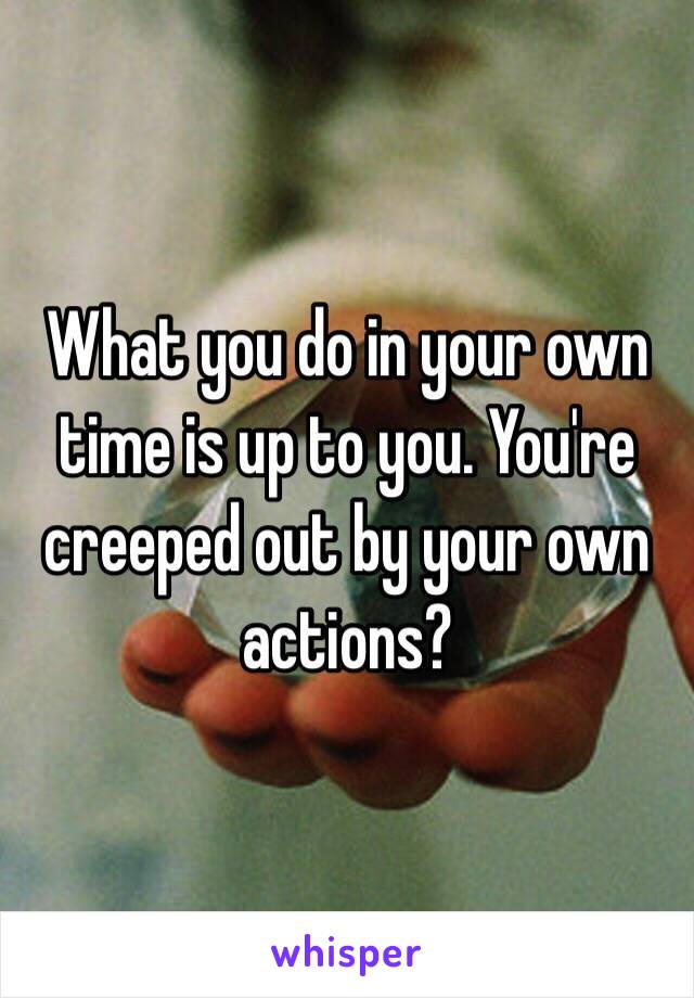 What you do in your own time is up to you. You're creeped out by your own actions?