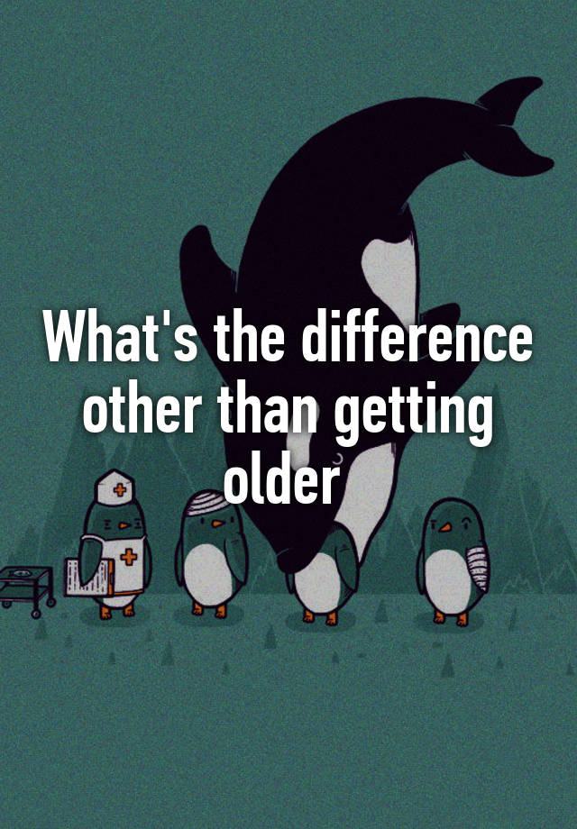 what-s-the-difference-other-than-getting-older