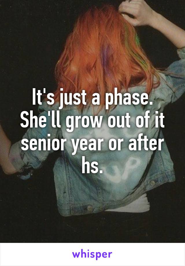 It's just a phase. She'll grow out of it senior year or after hs.