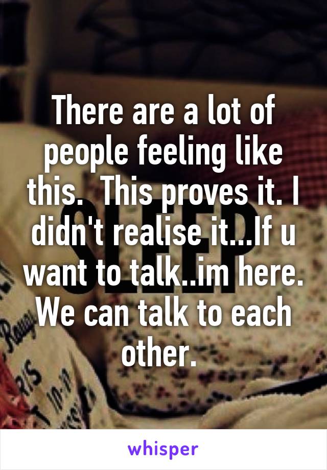 There are a lot of people feeling like this.  This proves it. I didn't realise it...If u want to talk..im here. We can talk to each other. 