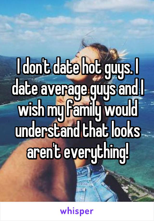 I don't date hot guys. I date average guys and I wish my family would understand that looks aren't everything!