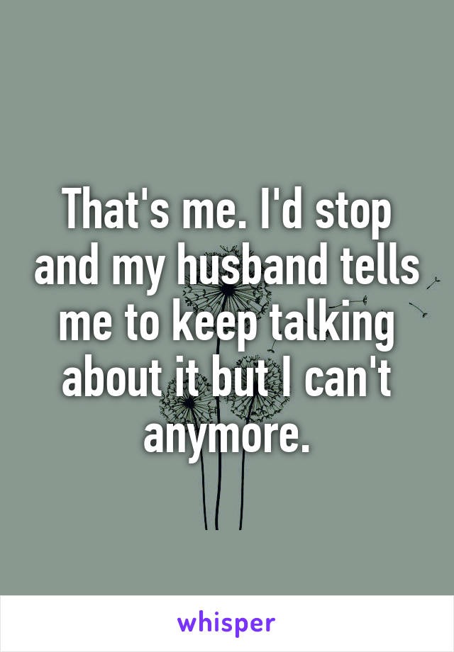 That's me. I'd stop and my husband tells me to keep talking about it but I can't anymore.