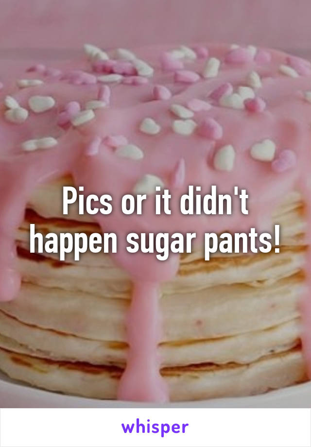 Pics or it didn't happen sugar pants!
