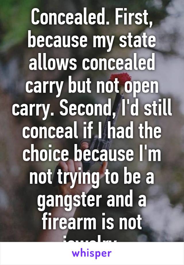 Concealed. First, because my state allows concealed carry but not open carry. Second, I'd still conceal if I had the choice because I'm not trying to be a gangster and a firearm is not jewelry.