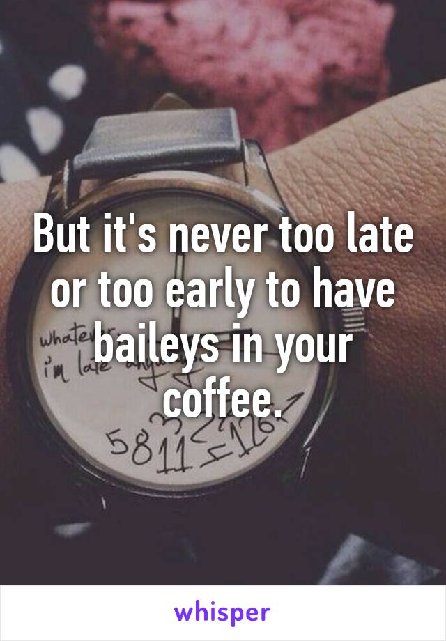 But it's never too late or too early to have baileys in your coffee.