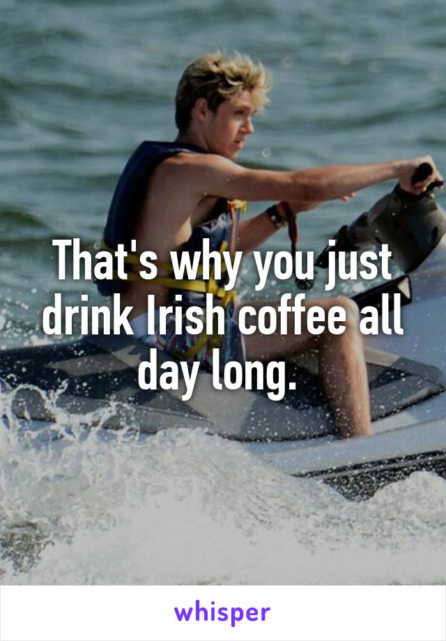 That's why you just drink Irish coffee all day long. 