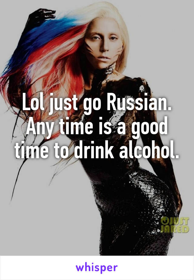 Lol just go Russian. Any time is a good time to drink alcohol. 