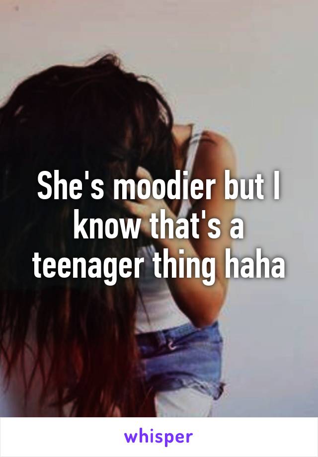She's moodier but I know that's a teenager thing haha