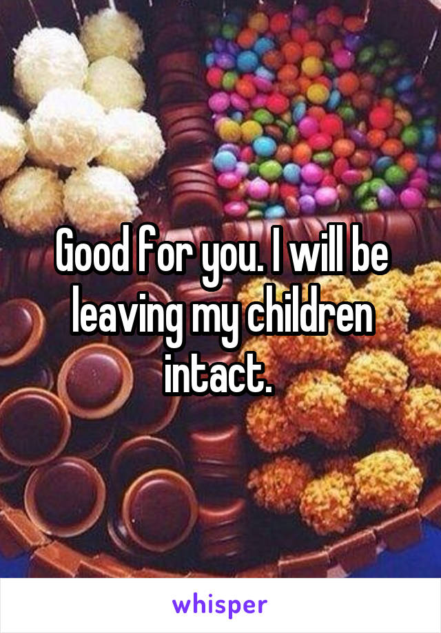 Good for you. I will be leaving my children intact. 