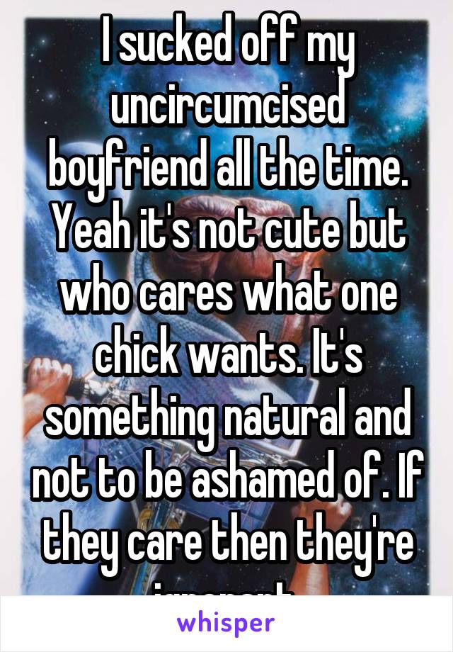 I sucked off my uncircumcised boyfriend all the time. Yeah it's not cute but who cares what one chick wants. It's something natural and not to be ashamed of. If they care then they're ignorant 