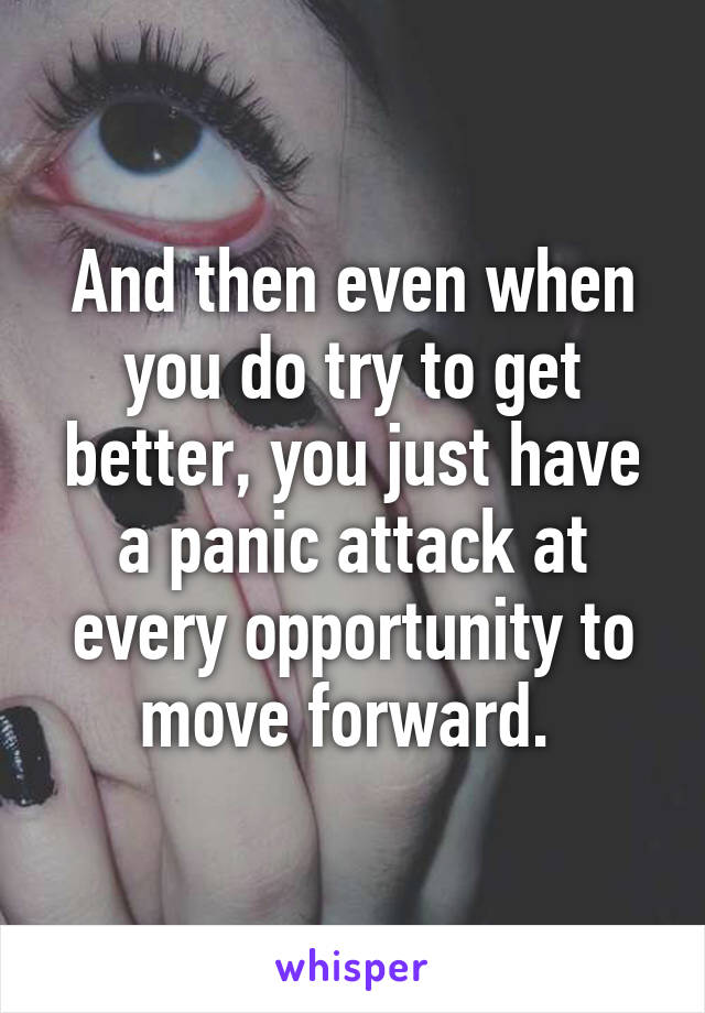 And then even when you do try to get better, you just have a panic attack at every opportunity to move forward. 