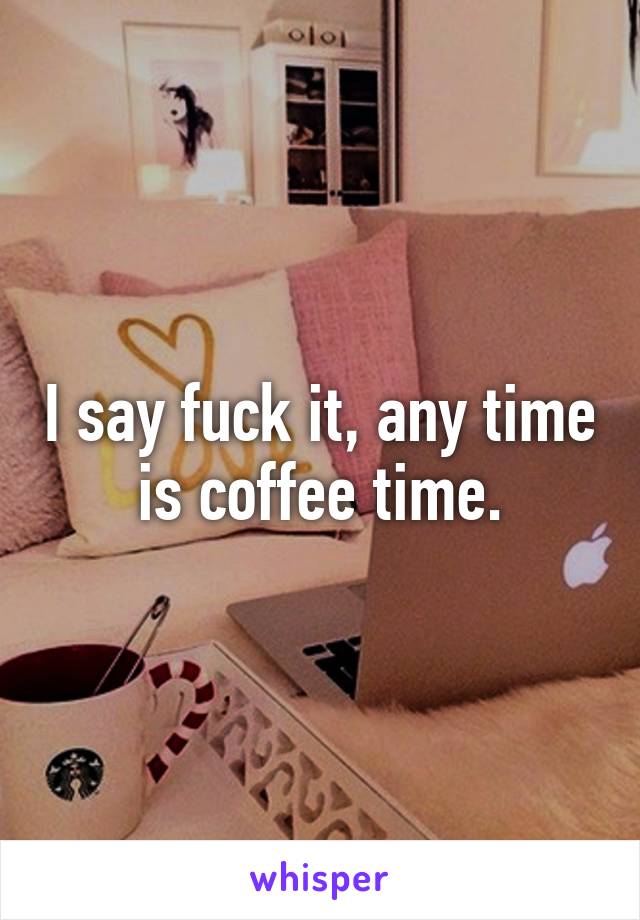 I say fuck it, any time is coffee time.