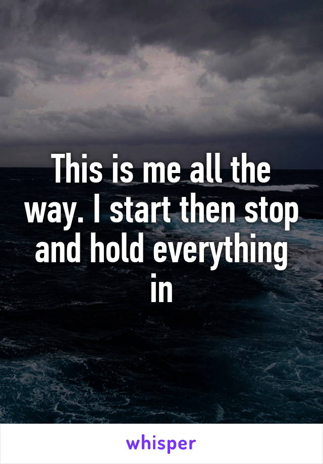 This is me all the way. I start then stop and hold everything in