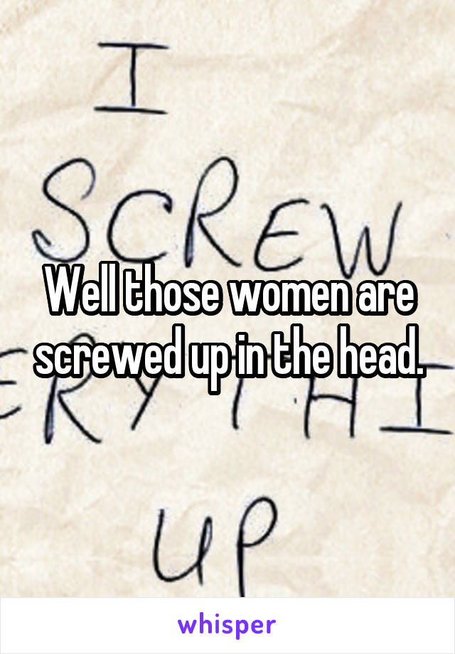 Well those women are screwed up in the head.