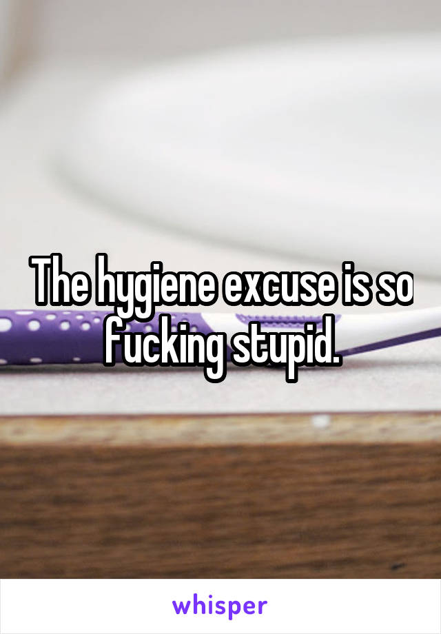 The hygiene excuse is so fucking stupid.