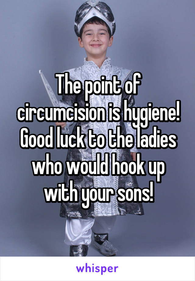 The point of circumcision is hygiene! Good luck to the ladies who would hook up with your sons!