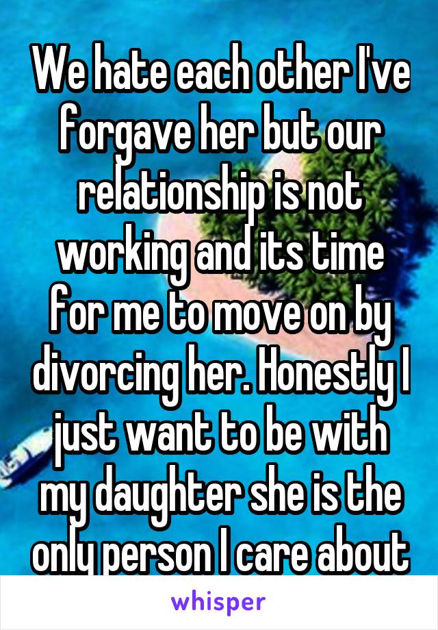 We hate each other I've forgave her but our relationship is not working and its time for me to move on by divorcing her. Honestly I just want to be with my daughter she is the only person I care about